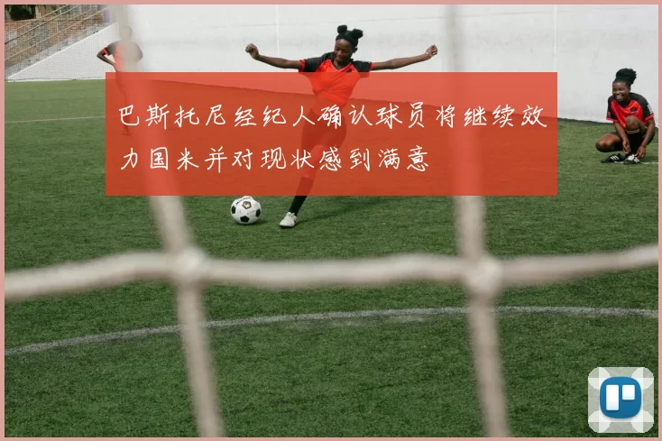 巴斯托尼经纪人确认球员将继续效力国米并对现状感到满意
