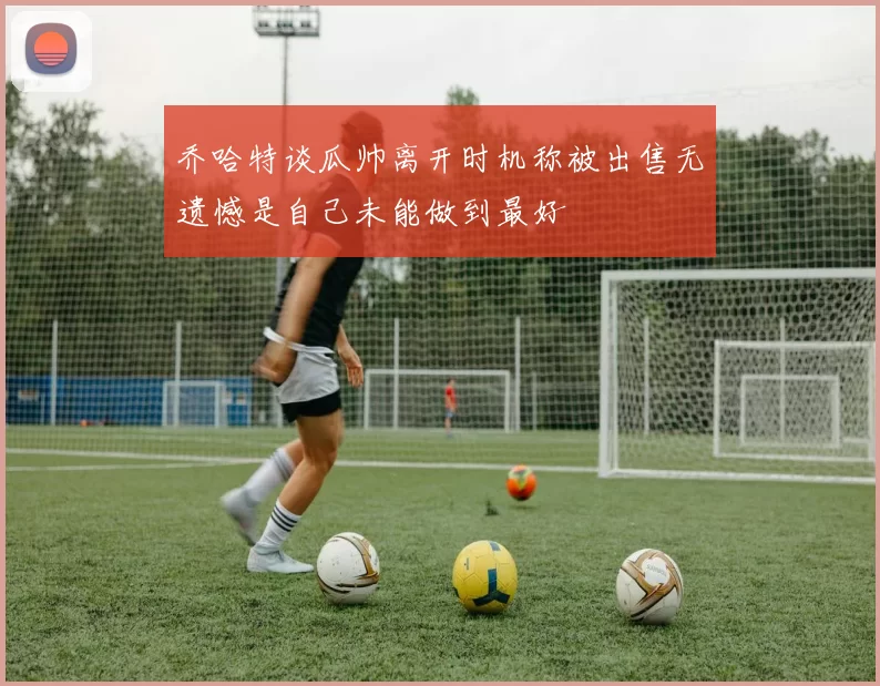 乔哈特谈瓜帅离开时机称被出售无遗憾是自己未能做到最好