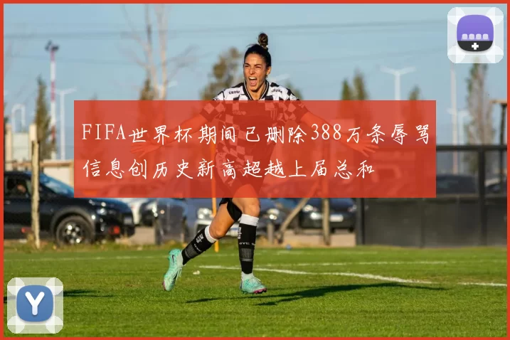 FIFA世界杯期间已删除388万条辱骂信息创历史新高超越上届总和