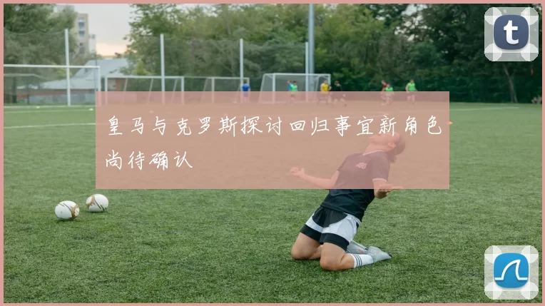 皇马与克罗斯探讨回归事宜新角色尚待确认