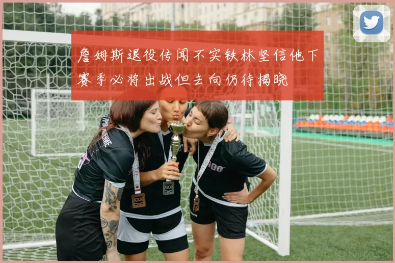 詹姆斯退役传闻不实铁林坚信他下赛季必将出战但去向仍待揭晓