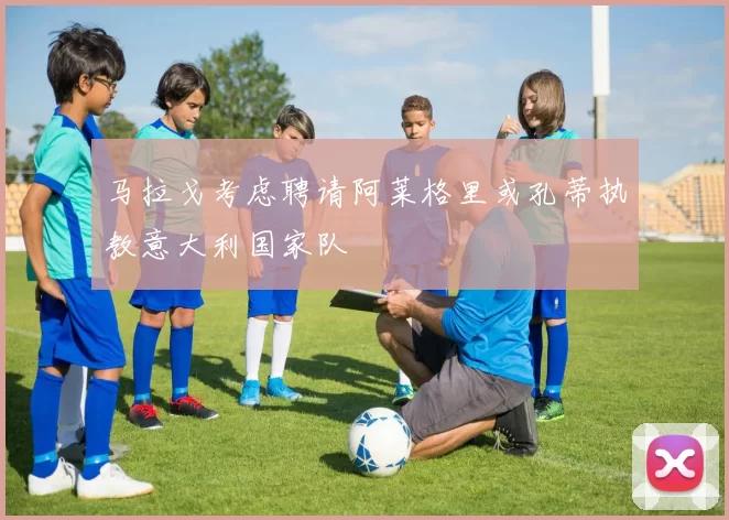 马拉戈考虑聘请阿莱格里或孔蒂执教意大利国家队