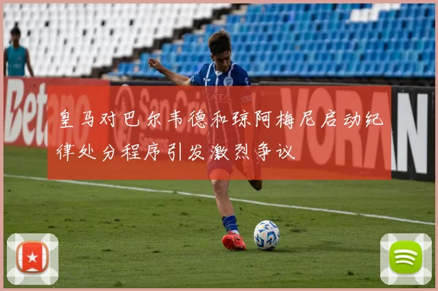 皇马对巴尔韦德和琼阿梅尼启动纪律处分程序引发激烈争议