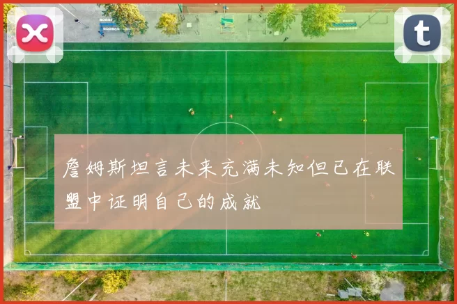 詹姆斯坦言未来充满未知但已在联盟中证明自己的成就