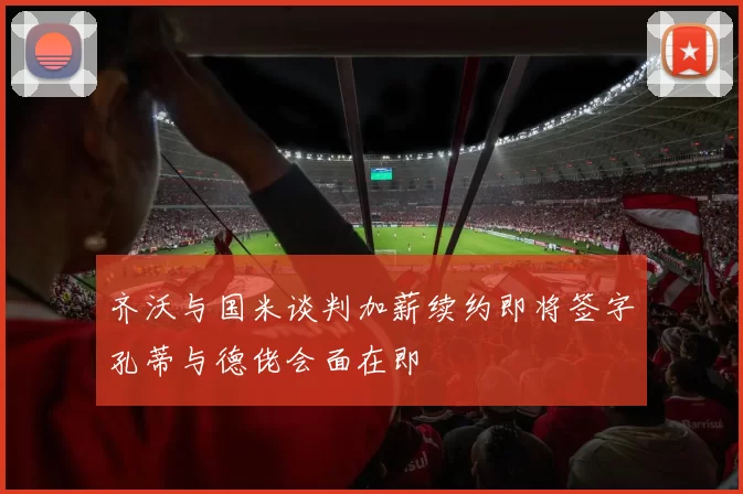 齐沃与国米谈判加薪续约即将签字孔蒂与德佬会面在即