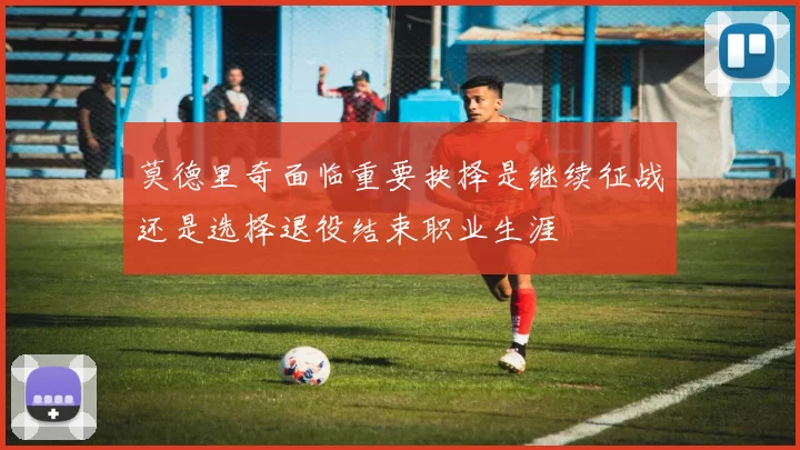 莫德里奇面临重要抉择是继续征战还是选择退役结束职业生涯