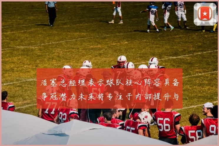 活塞总经理表示球队核心阵容具备争冠潜力未来将专注于内部提升与发展