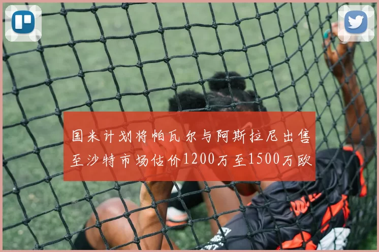 国米计划将帕瓦尔与阿斯拉尼出售至沙特市场估价1200万至1500万欧元